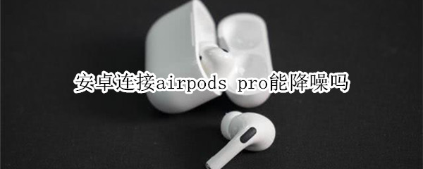 安卓连接airpods pro能降噪吗