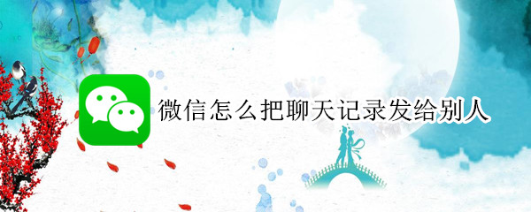 微信怎么把聊天记录发给别人