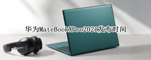 华为MateBookXPro2021发布时间