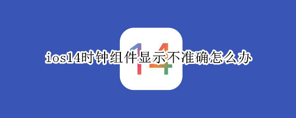 ios14时钟组件显示不准确怎么办