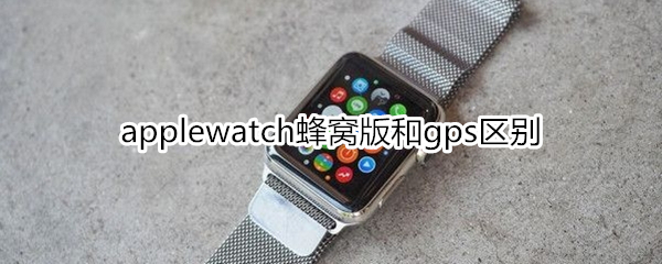 applewatch蜂窝版和gps区别