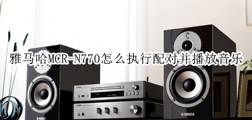 雅马哈MCR-N770蓝牙音箱怎么执行配对并播放音乐