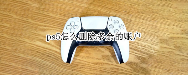 ps5怎么删除多余的账户(ps怎么删除多余的人)