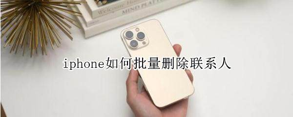 iphone如何批量删除联系人 iphone如何批量删除联系人电话号码