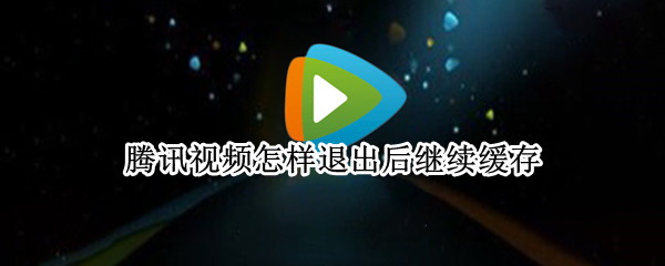 腾讯视频怎样退出后继续缓存（腾讯视频缓存视频为什么退出去就缓存不了了）