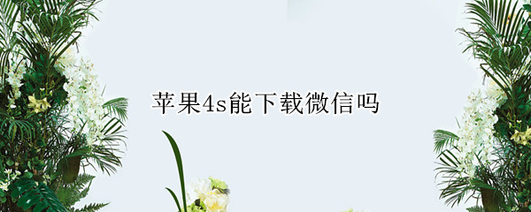 苹果4s能下载微信吗（苹果4s现在能下载微信吗）