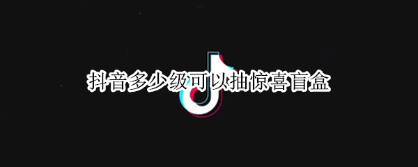 抖音多少级可以抽惊喜盲盒（抖音超级盲盒怎么抽）