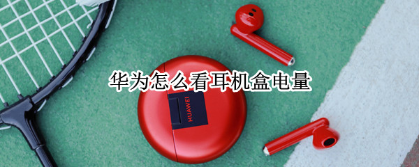 华为怎么看耳机盒电量 如何看华为耳机盒电量