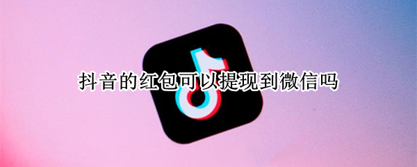 抖音的红包可以提现到微信吗 抖音领红包可以提现到微信吗