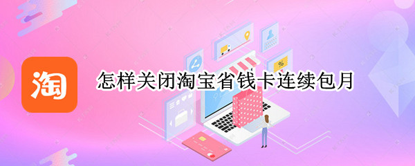 怎样关闭淘宝省钱卡连续包月 怎么关闭淘宝省钱卡连续包月