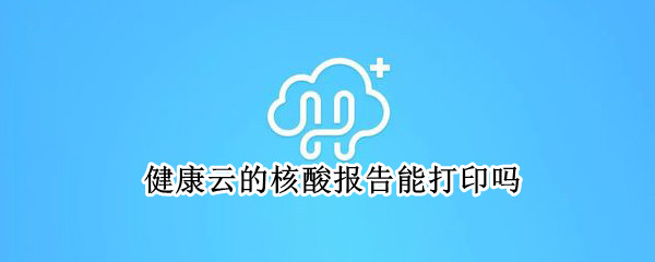 健康云的核酸报告能打印吗（健康云的核酸报告能打印吗上海）