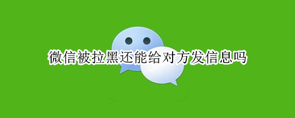 微信被拉黑还能给对方发信息吗（微信上被对方拉黑还能给他发信息吗）