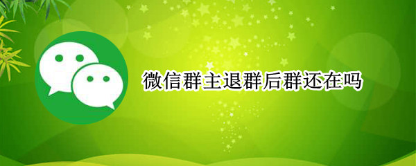 微信群主退群后群还在吗 微信群主退群后群还在吗?