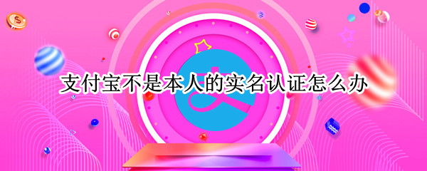 支付宝不是本人的实名认证怎么办（支付宝不是本人的实名认证怎么办可以注销吗?）