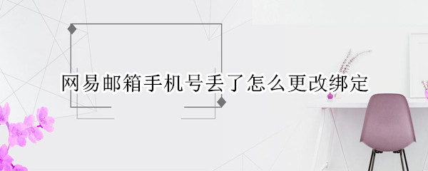 网易邮箱手机号丢了怎么更改绑定 手机号遗失网易邮箱怎么改绑定手机