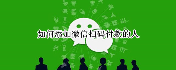 如何添加微信扫码付款的人 怎样加扫二维码付款的人微信