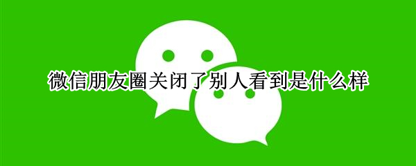 微信朋友圈关闭了别人看到是什么样 关闭了朋友圈别人看到的是什么