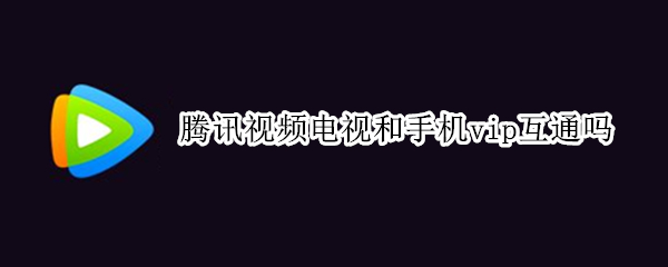腾讯视频电视和手机vip互通吗 腾讯视频电视版vip和手机版通吗?