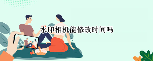 水印相机能修改时间吗 什么水印相机能修改时间