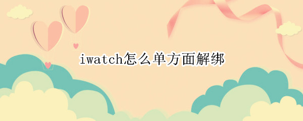 iwatch怎么单方面解绑 iwatch解绑后可以单独使用吗