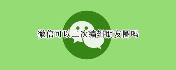 微信可以二次编辑朋友圈吗（朋友圈二次编辑工具）