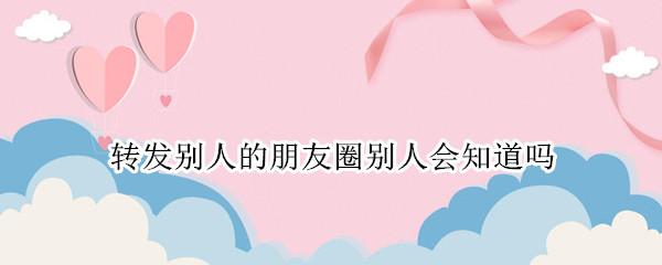 转发别人的朋友圈别人会知道吗(我转发别人的朋友圈他会知道吗)