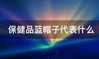 保健品蓝帽子代表什么 保健品蓝帽子的解释