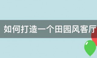 如何打造一个田园风客厅（如何打造一个田园风客厅装修风格）