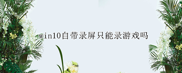 win10自带录屏只能录游戏吗（为什么win10自带的录屏只能录游戏）