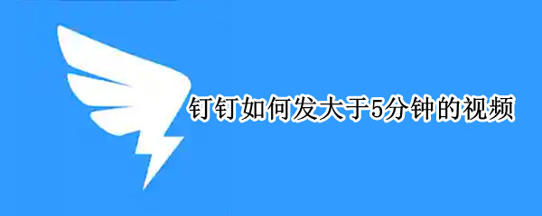钉钉如何发大于5分钟的视频 钉钉怎么发大于5分钟的视频