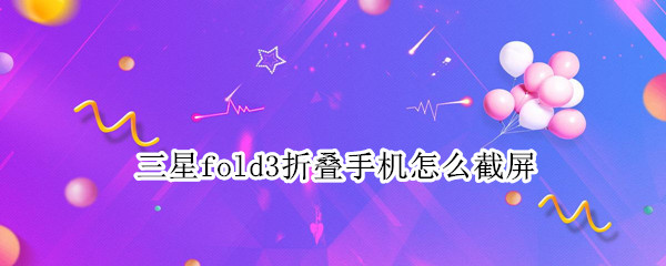 三星fold3折叠手机怎么截屏 三星折叠手机fold3怎么分屏