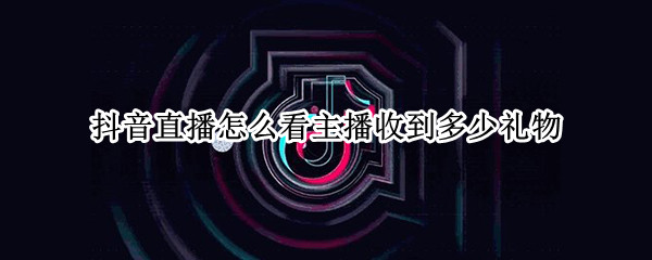抖音直播怎么看主播收到多少礼物（抖音直播如何看主播收到多少礼物）