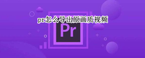 pr怎么导出原画质视频 pr怎么导出原画质视频mp4