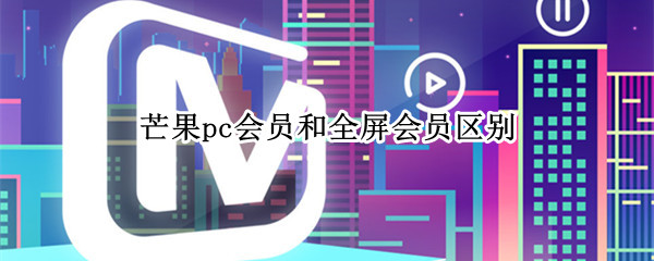 芒果pc会员和全屏会员区别（芒果视频pc会员和全屏）