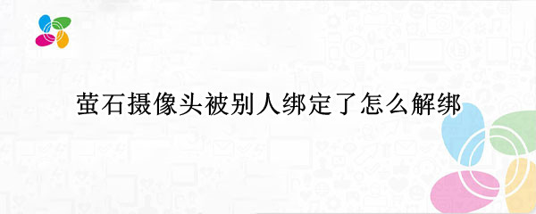 萤石摄像头被别人绑定了怎么解绑（萤石摄像头被别人绑了怎么办）