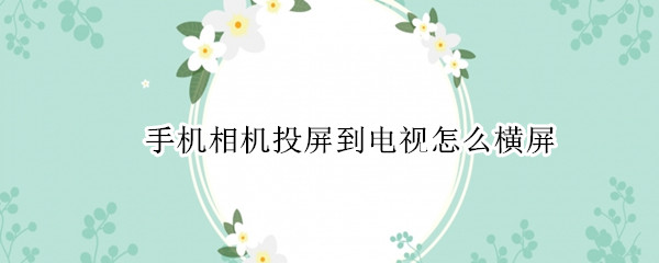 手机相机投屏到电视怎么横屏 手机投屏电视照相怎么横屏