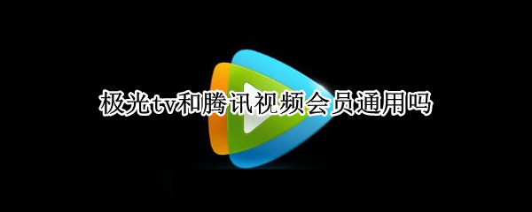 极光tv和腾讯视频会员通用吗 极光tv和腾讯视频会员区别