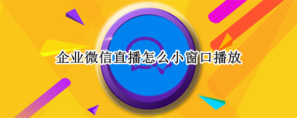 企业微信直播怎么小窗口播放（华为手机企业微信直播怎么小窗口播放）