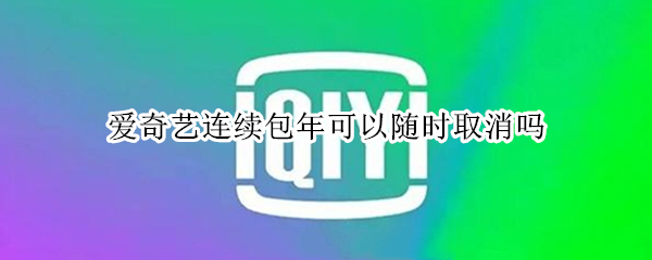 爱奇艺连续包年可以随时取消吗 爱奇艺会员连续包年可以随时取消吗