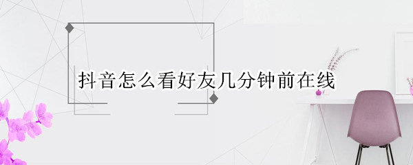 抖音怎么看好友几分钟前在线（抖音怎么看好友几分钟前在线2022）