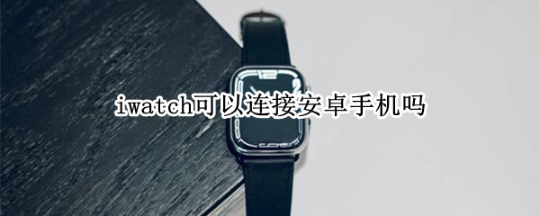 iwatch可以连接安卓手机吗 iwatch怎么连接安卓手机吗