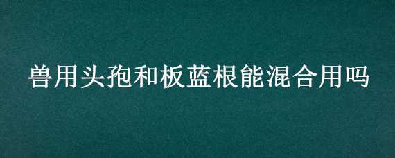 兽用头孢和板蓝根能混合用吗