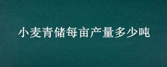 小麦青储每亩产量多少吨 青贮小麦一亩多少吨