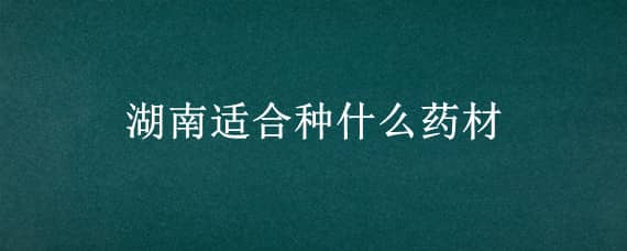 湖南适合种什么药材 湖南适合种什么名贵药材