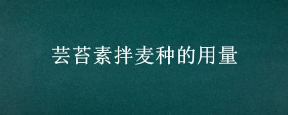 芸苔素拌麦种的用量 芸苔素拌麦种的方法和用量