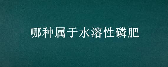 哪种属于水溶性磷肥 属于水溶性磷肥的有哪些