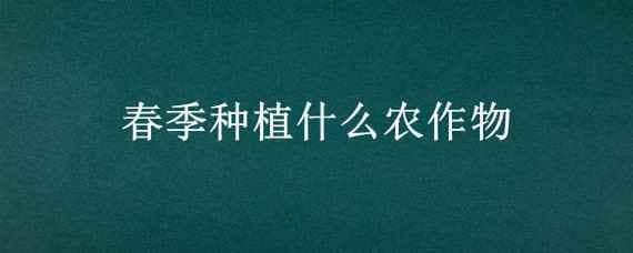 春季种植什么农作物 春季种植什么农作物,六七月份收获