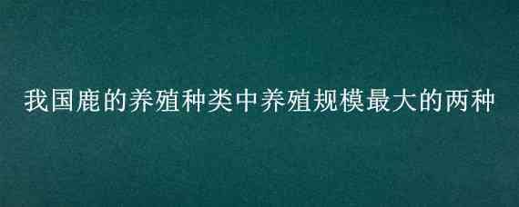 我国鹿的养殖种类中养殖规模最大的两种