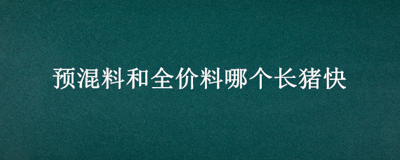 预混料和全价料哪个长猪快 全价料和预混料喂猪哪个长的快