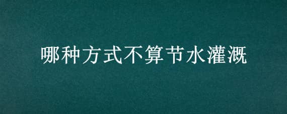 哪种方式不算节水灌溉（哪种方式不算节水灌溉范围）